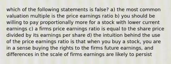 which of the following statements is false? a) the most common valuation multiple is the price earnings ratio b) you should be willing to pay proportionally more for a stock with lower current earnings c) a firms price earnings ratio is equal to the share price divided by its earnings per share d) the intuition behind the use of the price earnings ratio is that when you buy a stock, you are in a sense buying the rights to the firms future earnings, and differences in the scale of firms earnings are likely to persist