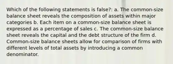 Which of the following statements is false?: a. The common-size balance sheet reveals the composition of assets within major categories b. Each item on a common-size balance sheet is expressed as a percentage of sales c. The common-size balance sheet reveals the capital and the debt structure of the firm d. Common-size balance sheets allow for comparison of firms with different levels of total assets by introducing a <a href='https://www.questionai.com/knowledge/kZ2gHMFNFU-common-denominator' class='anchor-knowledge'>common denominator</a>.