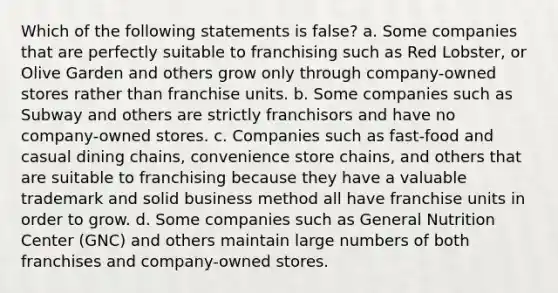 Which of the following statements is false? a. Some companies that are perfectly suitable to franchising such as Red Lobster, or Olive Garden and others grow only through company-owned stores rather than franchise units. b. Some companies such as Subway and others are strictly franchisors and have no company-owned stores. c. Companies such as fast-food and casual dining chains, convenience store chains, and others that are suitable to franchising because they have a valuable trademark and solid business method all have franchise units in order to grow. d. Some companies such as General Nutrition Center (GNC) and others maintain large numbers of both franchises and company-owned stores.