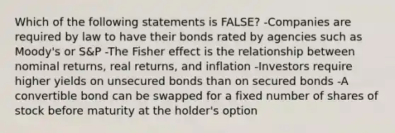 Which of the following statements is FALSE? -Companies are required by law to have their bonds rated by agencies such as Moody's or S&P -The Fisher effect is the relationship between nominal returns, real returns, and inflation -Investors require higher yields on unsecured bonds than on secured bonds -A convertible bond can be swapped for a fixed number of shares of stock before maturity at the holder's option