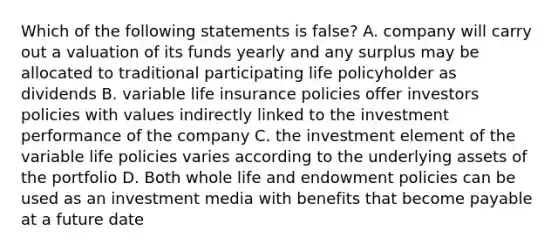 Which of the following statements is false? A. company will carry out a valuation of its funds yearly and any surplus may be allocated to traditional participating life policyholder as dividends B. variable life insurance policies offer investors policies with values indirectly linked to the investment performance of the company C. the investment element of the variable life policies varies according to the underlying assets of the portfolio D. Both whole life and endowment policies can be used as an investment media with benefits that become payable at a future date