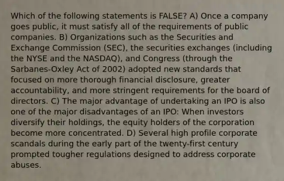 Which of the following statements is FALSE? A) Once a company goes public, it must satisfy all of the requirements of public companies. B) Organizations such as the Securities and Exchange Commission (SEC), the securities exchanges (including the NYSE and the NASDAQ), and Congress (through the Sarbanes-Oxley Act of 2002) adopted new standards that focused on more thorough financial disclosure, greater accountability, and more stringent requirements for the board of directors. C) The major advantage of undertaking an IPO is also one of the major disadvantages of an IPO: When investors diversify their holdings, the equity holders of the corporation become more concentrated. D) Several high profile corporate scandals during the early part of the twenty-first century prompted tougher regulations designed to address corporate abuses.