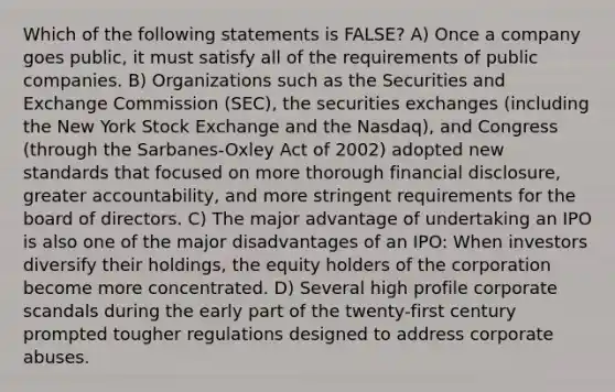 Which of the following statements is FALSE? A) Once a company goes public, it must satisfy all of the requirements of public companies. B) Organizations such as the Securities and Exchange Commission (SEC), the securities exchanges (including the New York Stock Exchange and the Nasdaq), and Congress (through the Sarbanes-Oxley Act of 2002) adopted new standards that focused on more thorough financial disclosure, greater accountability, and more stringent requirements for the board of directors. C) The major advantage of undertaking an IPO is also one of the major disadvantages of an IPO: When investors diversify their holdings, the equity holders of the corporation become more concentrated. D) Several high profile corporate scandals during the early part of the twenty-first century prompted tougher regulations designed to address corporate abuses.