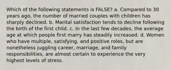 Which of the following statements is FALSE? a. Compared to 30 years ago, the number of married couples with children has sharply declined. b. Marital satisfaction tends to decline following the birth of the first child. c. In the last few decades, the average age at which people first marry has steadily increased. d. Women who have multiple, satisfying, and positive roles, but are nonetheless juggling career, marriage, and family responsibilities, are almost certain to experience the very highest levels of stress.