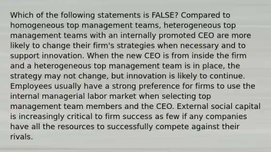 Which of the following statements is FALSE? Compared to homogeneous top management teams, heterogeneous top management teams with an internally promoted CEO are more likely to change their firm's strategies when necessary and to support innovation. When the new CEO is from inside the firm and a heterogeneous top management team is in place, the strategy may not change, but innovation is likely to continue. Employees usually have a strong preference for firms to use the internal managerial labor market when selecting top management team members and the CEO. External social capital is increasingly critical to firm success as few if any companies have all the resources to successfully compete against their rivals.