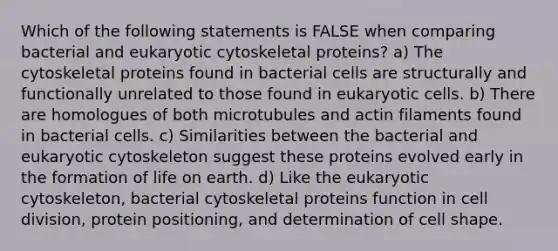 Which of the following statements is FALSE when comparing bacterial and eukaryotic cytoskeletal proteins? a) The cytoskeletal proteins found in bacterial cells are structurally and functionally unrelated to those found in eukaryotic cells. b) There are homologues of both microtubules and actin filaments found in bacterial cells. c) Similarities between the bacterial and eukaryotic cytoskeleton suggest these proteins evolved early in the formation of life on earth. d) Like the eukaryotic cytoskeleton, bacterial cytoskeletal proteins function in cell division, protein positioning, and determination of cell shape.