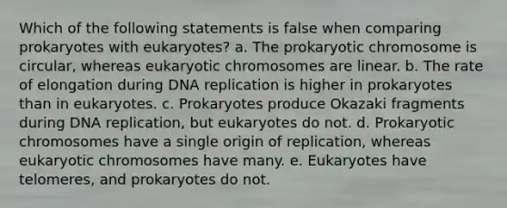 Which of the following statements is false when comparing prokaryotes with eukaryotes? a. The prokaryotic chromosome is circular, whereas eukaryotic chromosomes are linear. b. The rate of elongation during DNA replication is higher in prokaryotes than in eukaryotes. c. Prokaryotes produce Okazaki fragments during DNA replication, but eukaryotes do not. d. Prokaryotic chromosomes have a single origin of replication, whereas eukaryotic chromosomes have many. e. Eukaryotes have telomeres, and prokaryotes do not.