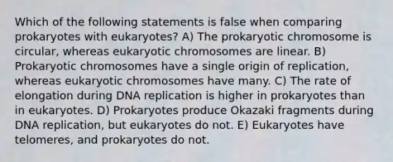 Which of the following statements is false when comparing prokaryotes with eukaryotes? A) The prokaryotic chromosome is circular, whereas eukaryotic chromosomes are linear. B) Prokaryotic chromosomes have a single origin of replication, whereas eukaryotic chromosomes have many. C) The rate of elongation during <a href='https://www.questionai.com/knowledge/kofV2VQU2J-dna-replication' class='anchor-knowledge'>dna replication</a> is higher in prokaryotes than in eukaryotes. D) Prokaryotes produce Okazaki fragments during DNA replication, but eukaryotes do not. E) Eukaryotes have telomeres, and prokaryotes do not.