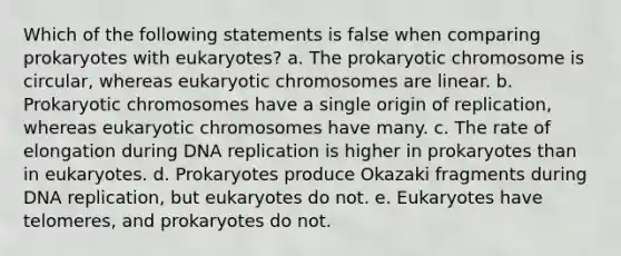 Which of the following statements is false when comparing prokaryotes with eukaryotes? a. The prokaryotic chromosome is circular, whereas eukaryotic chromosomes are linear. b. Prokaryotic chromosomes have a single origin of replication, whereas eukaryotic chromosomes have many. c. The rate of elongation during <a href='https://www.questionai.com/knowledge/kofV2VQU2J-dna-replication' class='anchor-knowledge'>dna replication</a> is higher in prokaryotes than in eukaryotes. d. Prokaryotes produce Okazaki fragments during DNA replication, but eukaryotes do not. e. Eukaryotes have telomeres, and prokaryotes do not.