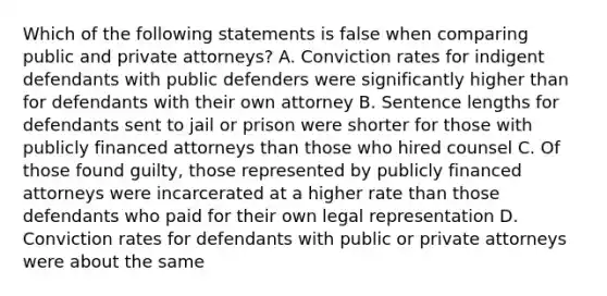 Which of the following statements is false when comparing public and private attorneys? A. Conviction rates for indigent defendants with public defenders were significantly higher than for defendants with their own attorney B. Sentence lengths for defendants sent to jail or prison were shorter for those with publicly financed attorneys than those who hired counsel C. Of those found guilty, those represented by publicly financed attorneys were incarcerated at a higher rate than those defendants who paid for their own legal representation D. Conviction rates for defendants with public or private attorneys were about the same