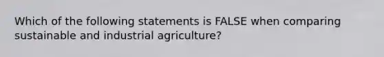 Which of the following statements is FALSE when comparing sustainable and industrial agriculture?