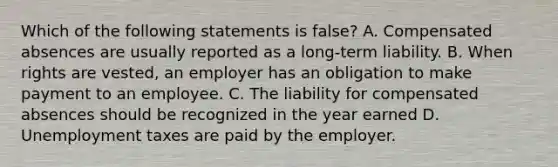 Which of the following statements is false? A. Compensated absences are usually reported as a long-term liability. B. When rights are vested, an employer has an obligation to make payment to an employee. C. The liability for compensated absences should be recognized in the year earned D. Unemployment taxes are paid by the employer.