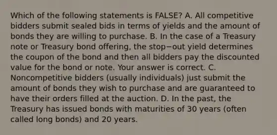 Which of the following statements is​ FALSE? A. All competitive bidders submit sealed bids in terms of yields and the amount of bonds they are willing to purchase. B. In the case of a Treasury note or Treasury bond​ offering, the stop−out yield determines the coupon of the bond and then all bidders pay the discounted value for the bond or note. Your answer is correct. C. Noncompetitive bidders​ (usually individuals) just submit the amount of bonds they wish to purchase and are guaranteed to have their orders filled at the auction. D. In the​ past, the Treasury has issued bonds with maturities of 30 years​ (often called long​ bonds) and 20 years.