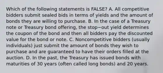 Which of the following statements is​ FALSE? A. All competitive bidders submit sealed bids in terms of yields and the amount of bonds they are willing to purchase. B. In the case of a Treasury note or Treasury bond​ offering, the stop−out yield determines the coupon of the bond and then all bidders pay the discounted value for the bond or note. C. Noncompetitive bidders​ (usually individuals) just submit the amount of bonds they wish to purchase and are guaranteed to have their orders filled at the auction. D. In the​ past, the Treasury has issued bonds with maturities of 30 years​ (often called long​ bonds) and 20 years.