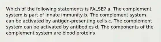 Which of the following statements is FALSE? a. The complement system is part of innate immunity b. The complement system can be activated by antigen-presenting cells c. The complement system can be activated by antibodies d. The components of the complement system are blood proteins