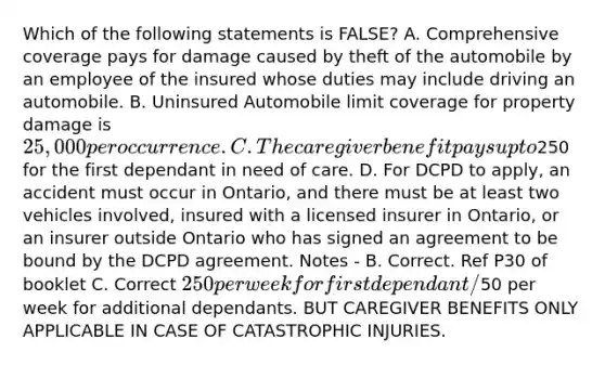 Which of the following statements is FALSE? A. Comprehensive coverage pays for damage caused by theft of the automobile by an employee of the insured whose duties may include driving an automobile. B. Uninsured Automobile limit coverage for property damage is 25,000 per occurrence. C. The caregiver benefit pays up to250 for the first dependant in need of care. D. For DCPD to apply, an accident must occur in Ontario, and there must be at least two vehicles involved, insured with a licensed insurer in Ontario, or an insurer outside Ontario who has signed an agreement to be bound by the DCPD agreement. Notes - B. Correct. Ref P30 of booklet C. Correct 250 per week for first dependant/50 per week for additional dependants. BUT CAREGIVER BENEFITS ONLY APPLICABLE IN CASE OF CATASTROPHIC INJURIES.