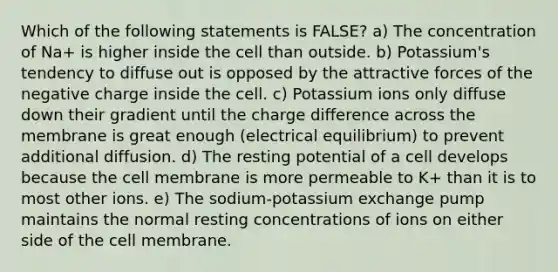 Which of the following statements is FALSE? a) The concentration of Na+ is higher inside the cell than outside. b) Potassium's tendency to diffuse out is opposed by the attractive forces of the negative charge inside the cell. c) Potassium ions only diffuse down their gradient until the charge difference across the membrane is great enough (electrical equilibrium) to prevent additional diffusion. d) The resting potential of a cell develops because the cell membrane is more permeable to K+ than it is to most other ions. e) The sodium-potassium exchange pump maintains the normal resting concentrations of ions on either side of the cell membrane.