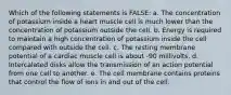 Which of the following statements is FALSE: a. The concentration of potassium inside a heart muscle cell is much lower than the concentration of potassium outside the cell. b. Energy is required to maintain a high concentration of potassium inside the cell compared with outside the cell. c. The resting membrane potential of a cardiac muscle cell is about -90 millivolts. d. Intercalated disks allow the transmission of an action potential from one cell to another. e. The cell membrane contains proteins that control the flow of ions in and out of the cell.