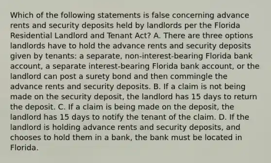 Which of the following statements is false concerning advance rents and security deposits held by landlords per the Florida Residential Landlord and Tenant Act? A. There are three options landlords have to hold the advance rents and security deposits given by tenants: a separate, non-interest-bearing Florida bank account, a separate interest-bearing Florida bank account, or the landlord can post a surety bond and then commingle the advance rents and security deposits. B. If a claim is not being made on the security deposit, the landlord has 15 days to return the deposit. C. If a claim is being made on the deposit, the landlord has 15 days to notify the tenant of the claim. D. If the landlord is holding advance rents and security deposits, and chooses to hold them in a bank, the bank must be located in Florida.