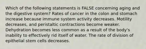 Which of the following statements is FALSE concerning aging and the digestive system? Rates of cancer in the colon and stomach increase because immune system activity decreases. Motility decreases, and peristaltic contractions become weaker. Dehydration becomes less common as a result of the body's inability to effectively rid itself of water. The rate of division of epithelial stem cells decreases.