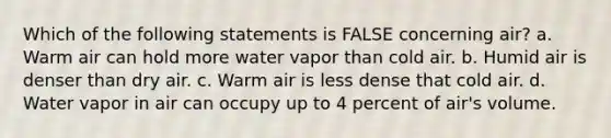 Which of the following statements is FALSE concerning air? a. Warm air can hold more water vapor than cold air. b. Humid air is denser than dry air. c. Warm air is less dense that cold air. d. Water vapor in air can occupy up to 4 percent of air's volume.