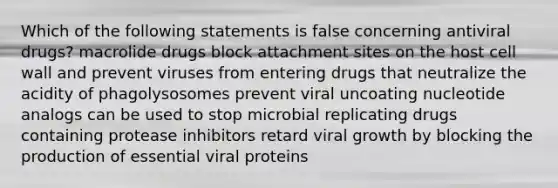 Which of the following statements is false concerning antiviral drugs? macrolide drugs block attachment sites on the host cell wall and prevent viruses from entering drugs that neutralize the acidity of phagolysosomes prevent viral uncoating nucleotide analogs can be used to stop microbial replicating drugs containing protease inhibitors retard viral growth by blocking the production of essential viral proteins