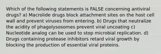 Which of the following statements is FALSE concerning antiviral drugs? a) Macrolide drugs block attachment sites on the host cell wall and prevent viruses from entering. b) Drugs that neutralize the acidity of phagolysosomes prevent viral uncoating c) Nucleotide analog can be used to stop microbial replication. d) Drugs containing protease inhibitors retard viral growth by blocking the production of essential viral proteins.