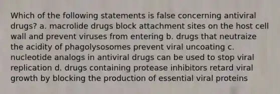 Which of the following statements is false concerning antiviral drugs? a. macrolide drugs block attachment sites on the host cell wall and prevent viruses from entering b. drugs that neutraize the acidity of phagolysosomes prevent viral uncoating c. nucleotide analogs in antiviral drugs can be used to stop viral replication d. drugs containing protease inhibitors retard viral growth by blocking the production of essential viral proteins