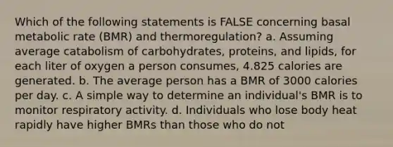 Which of the following statements is FALSE concerning basal metabolic rate (BMR) and thermoregulation? a. Assuming average catabolism of carbohydrates, proteins, and lipids, for each liter of oxygen a person consumes, 4.825 calories are generated. b. The average person has a BMR of 3000 calories per day. c. A simple way to determine an individual's BMR is to monitor respiratory activity. d. Individuals who lose body heat rapidly have higher BMRs than those who do not