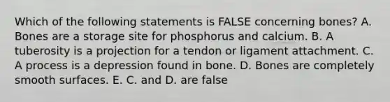 Which of the following statements is FALSE concerning bones? A. Bones are a storage site for phosphorus and calcium. B. A tuberosity is a projection for a tendon or ligament attachment. C. A process is a depression found in bone. D. Bones are completely smooth surfaces. E. C. and D. are false