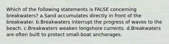 Which of the following statements is FALSE concerning breakwaters? a.Sand accumulates directly in front of the breakwater. b.Breakwaters interrupt the progress of waves to the beach. c.Breakwaters weaken longshore currents. d.Breakwaters are often built to protect small-boat anchorages.