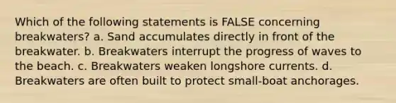 Which of the following statements is FALSE concerning breakwaters? a. Sand accumulates directly in front of the breakwater. b. Breakwaters interrupt the progress of waves to the beach. c. Breakwaters weaken longshore currents. d. Breakwaters are often built to protect small-boat anchorages.