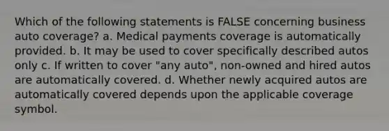 Which of the following statements is FALSE concerning business auto coverage? a. Medical payments coverage is automatically provided. b. It may be used to cover specifically described autos only c. If written to cover "any auto", non-owned and hired autos are automatically covered. d. Whether newly acquired autos are automatically covered depends upon the applicable coverage symbol.