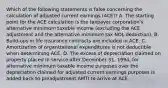 Which of the following statements is false concerning the calculation of adjusted current earnings (ACE)? A. The starting point for the ACE calculation is the taxpayer corporation's alternative minimum taxable income (excluding the ACE adjustment and the alternative minimum tax NOL deduction). B. Build-ups in life insurance contracts are included in ACE. C. Amortization of organizational expenditures is not deductible when determining ACE. D. The excess of depreciation claimed on property placed in service after December 31, 1994, for alternative minimum taxable income purposes over the depreciation claimed for adjusted current earnings purposes is added back to preadjustment AMTI to arrive at ACE.