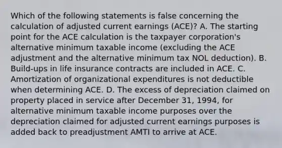 Which of the following statements is false concerning the calculation of adjusted current earnings (ACE)? A. The starting point for the ACE calculation is the taxpayer corporation's alternative minimum taxable income (excluding the ACE adjustment and the alternative minimum tax NOL deduction). B. Build-ups in life insurance contracts are included in ACE. C. Amortization of organizational expenditures is not deductible when determining ACE. D. The excess of depreciation claimed on property placed in service after December 31, 1994, for alternative minimum taxable income purposes over the depreciation claimed for adjusted current earnings purposes is added back to preadjustment AMTI to arrive at ACE.