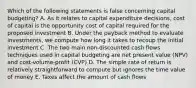 Which of the following statements is false concerning capital budgeting? A. As it relates to capital expenditure decisions, cost of capital is the opportunity cost of capital required for the proposed investment B. Under the payback method to evaluate investments, we compute how long it takes to recoup the initial investment C. The two main non-discounted cash flows techniques used in capital budgeting are net present value (NPV) and cost-volume-profit (CVP) D. The simple rate of return is relatively straightforward to compute but ignores the time value of money E. Taxes affect the amount of cash flows