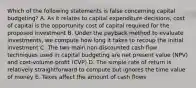 Which of the following statements is false concerning capital budgeting? A. As it relates to capital expenditure decisions, cost of capital is the opportunity cost of capital required for the proposed investment B. Under the payback method to evaluate investments, we compute how long it takes to recoup the initial investment C. The two main non-discounted cash flow techniques used in capital budgeting are net present value (NPV) and cost-volume-profit (CVP) D. The simple rate of return is relatively straightforward to compute but ignores the time value of money E. Taxes affect the amount of cash flows