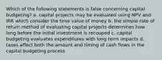 Which of the following statements is false concerning capital budgeting? a. capital projects may be evaluated using NPV and IRR which consider the time value of money b. the simple rate of return method of evaluating capital projects determines how long before the initial investment is recouped c. capital budgeting evaluates expenditures with long term impacts d. taxes affect both the amount and timing of cash flows in the capital budgeting process