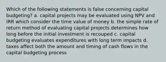 Which of the following statements is false concerning capital budgeting? a. capital projects may be evaluated using NPV and IRR which consider the time value of money b. the simple rate of return method of evaluating capital projects determines how long before the initial investment is recouped c. capital budgeting evaluates expenditures with long term impacts d. taxes affect both the amount and timing of cash flows in the capital budgeting process