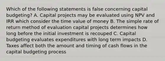 Which of the following statements is false concerning capital budgeting? A. Capital projects may be evaluated using NPV and IRR which consider the time value of money B. The simple rate of return method of evaluation capital projects determines how long before the initial investment is recouped C. Capital budgeting evaluates expenditures with long term impacts D. Taxes affect both the amount and timing of cash flows in the capital budgeting process