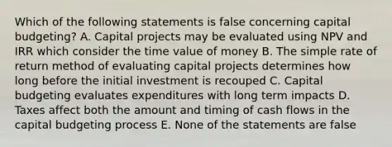 Which of the following statements is false concerning capital budgeting? A. Capital projects may be evaluated using NPV and IRR which consider the time value of money B. The simple rate of return method of evaluating capital projects determines how long before the initial investment is recouped C. Capital budgeting evaluates expenditures with long term impacts D. Taxes affect both the amount and timing of cash flows in the capital budgeting process E. None of the statements are false