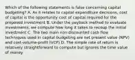 Which of the following statements is false concerning capital budgeting? A. As it relates to capital expenditure decisions, cost of capital is the opportunity cost of capital required for the proposed investment B. Under the payback method to evaluate investments, we compute how long it takes to recoup the initial investment C. The two main non-discounted cash flow techniques used in capital budgeting are net present value (NPV) and cost-volume-profit (VCP) D. The simple rate of return is relatively straightforward to compute but ignores the time value of money