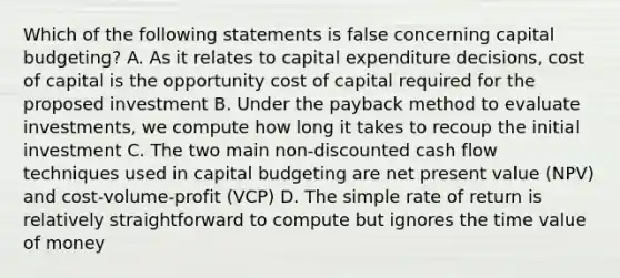 Which of the following statements is false concerning capital budgeting? A. As it relates to capital expenditure decisions, cost of capital is the opportunity cost of capital required for the proposed investment B. Under the payback method to evaluate investments, we compute how long it takes to recoup the initial investment C. The two main non-discounted cash flow techniques used in capital budgeting are net present value (NPV) and cost-volume-profit (VCP) D. The simple rate of return is relatively straightforward to compute but ignores the time value of money