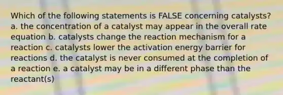 Which of the following statements is FALSE concerning catalysts? a. the concentration of a catalyst may appear in the overall rate equation b. catalysts change the reaction mechanism for a reaction c. catalysts lower the activation energy barrier for reactions d. the catalyst is never consumed at the completion of a reaction e. a catalyst may be in a different phase than the reactant(s)