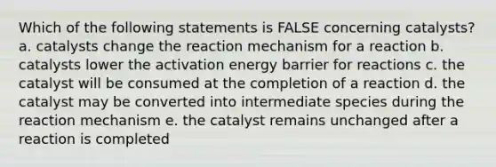 Which of the following statements is FALSE concerning catalysts? a. catalysts change the reaction mechanism for a reaction b. catalysts lower the activation energy barrier for reactions c. the catalyst will be consumed at the completion of a reaction d. the catalyst may be converted into intermediate species during the reaction mechanism e. the catalyst remains unchanged after a reaction is completed