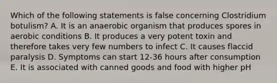 Which of the following statements is false concerning Clostridium botulism? A. It is an anaerobic organism that produces spores in aerobic conditions B. It produces a very potent toxin and therefore takes very few numbers to infect C. It causes flaccid paralysis D. Symptoms can start 12-36 hours after consumption E. It is associated with canned goods and food with higher pH