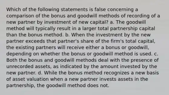 Which of the following statements is false concerning a comparison of the bonus and goodwill methods of recording of a new partner by investment of new capital? a. The goodwill method will typically result in a larger total partnership capital than the bonus method. b. When the investment by the new partner exceeds that partner's share of the firm's total capital, the existing partners will receive either a bonus or goodwill, depending on whether the bonus or goodwill method is used. c. Both the bonus and goodwill methods deal with the presence of unrecorded assets, as indicated by the amount invested by the new partner. d. While the bonus method recognizes a new basis of asset valuation when a new partner invests assets in the partnership, the goodwill method does not.