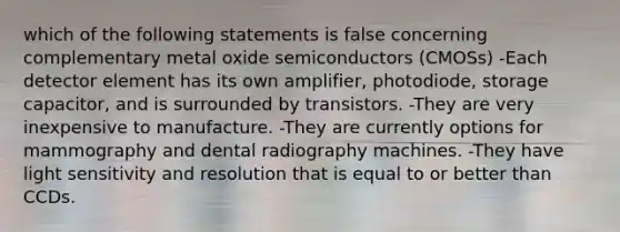 which of the following statements is false concerning complementary metal oxide semiconductors (CMOSs) -Each detector element has its own amplifier, photodiode, storage capacitor, and is surrounded by transistors. -They are very inexpensive to manufacture. -They are currently options for mammography and dental radiography machines. -They have light sensitivity and resolution that is equal to or better than CCDs.