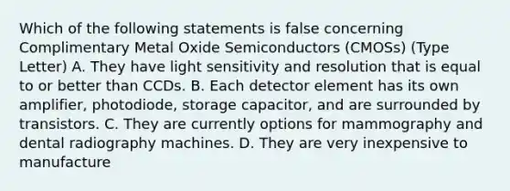 Which of the following statements is false concerning Complimentary Metal Oxide Semiconductors (CMOSs) (Type Letter) A. They have light sensitivity and resolution that is equal to or better than CCDs. B. Each detector element has its own amplifier, photodiode, storage capacitor, and are surrounded by transistors. C. They are currently options for mammography and dental radiography machines. D. They are very inexpensive to manufacture