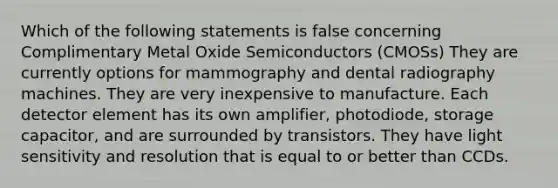 Which of the following statements is false concerning Complimentary Metal Oxide Semiconductors (CMOSs) They are currently options for mammography and dental radiography machines. They are very inexpensive to manufacture. Each detector element has its own amplifier, photodiode, storage capacitor, and are surrounded by transistors. They have light sensitivity and resolution that is equal to or better than CCDs.